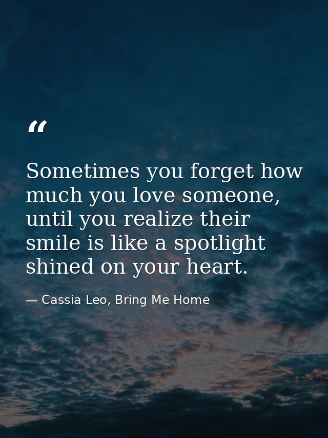 Sometimes you forget how much you love someone, until you realize their smile is like a spotlight shined on your heart. — Cassia Leo, Bring Me Home