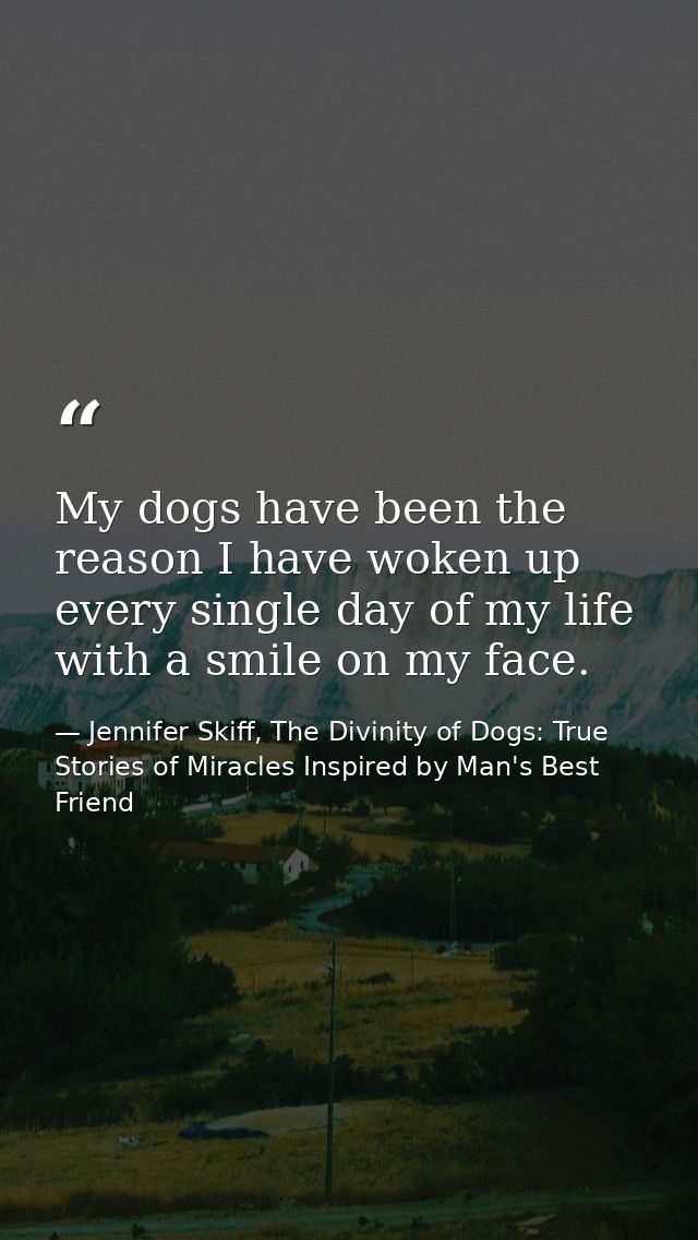 My dogs have been the reason I have woken up every single day of my life with a smile on my face. — Jennifer Skiff, The Divinity of Dogs: True Stories of Miracles Inspired by Man's Best Friend