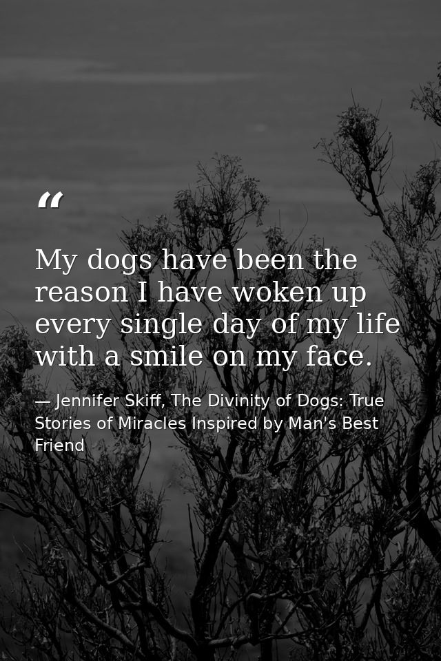 My dogs have been the reason I have woken up every single day of my life with a smile on my face. — Jennifer Skiff, The Divinity of Dogs: True Stories of Miracles Inspired by Man's Best Friend
