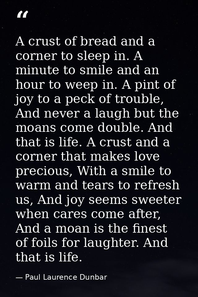 A crust of bread and a corner to sleep in. A minute to smile and an hour to weep in. A pint of joy to a peck of trouble, — Paul Laurence Dunbar