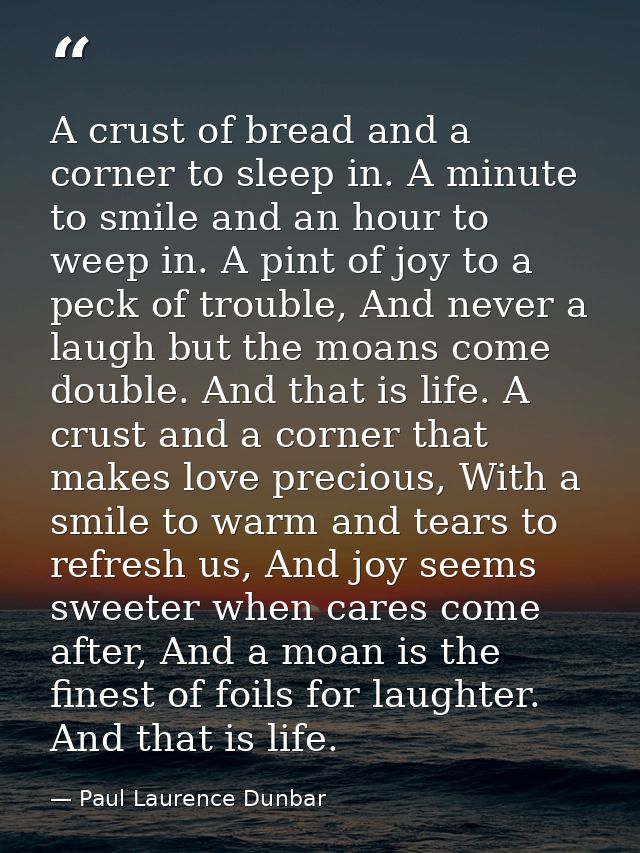 A crust of bread and a corner to sleep in. A minute to smile and an hour to weep in. A pint of joy to a peck of trouble, — Paul Laurence Dunbar