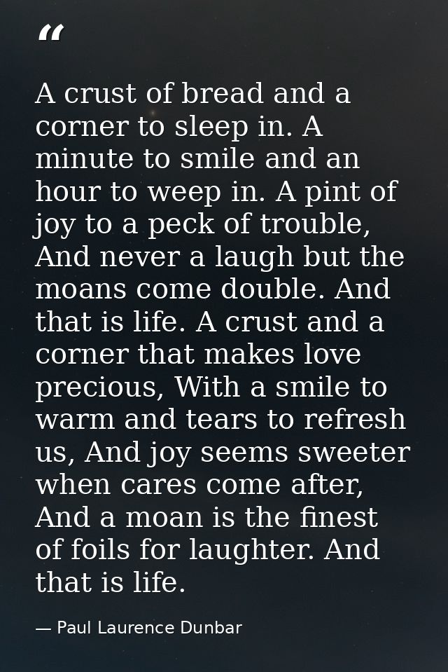 A crust of bread and a corner to sleep in. A minute to smile and an hour to weep in. A pint of joy to a peck of trouble, — Paul Laurence Dunbar
