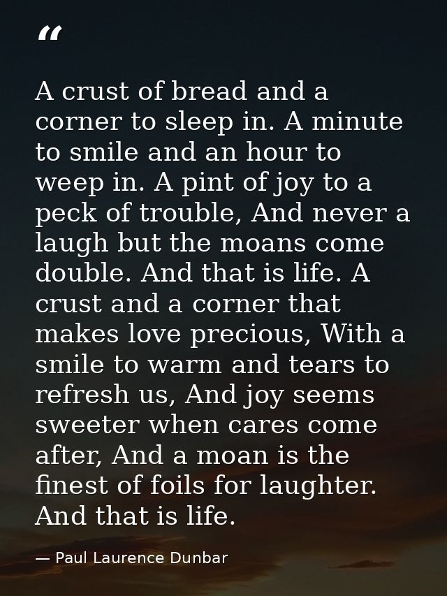 A crust of bread and a corner to sleep in. A minute to smile and an hour to weep in. A pint of joy to a peck of trouble, — Paul Laurence Dunbar