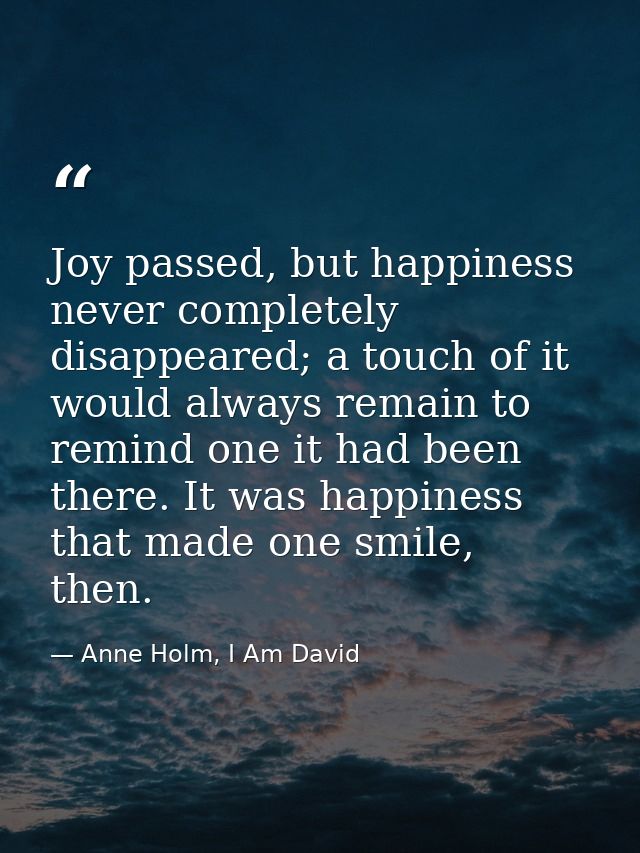 Joy passed, but happiness never completely disappeared; a touch of it would always remain to remind one it had been ther — Anne Holm, I Am David
