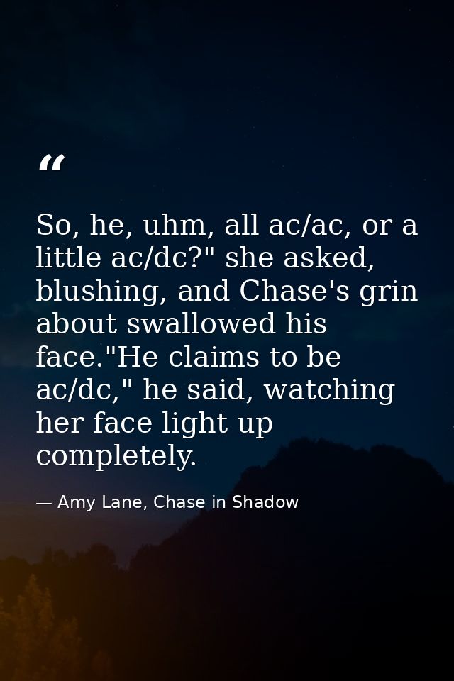 So, he, uhm, all ac/ac, or a little ac/dc?" she asked, blushing, and Chase's grin about swallowed his face."He claims to — Amy Lane, Chase in Shadow