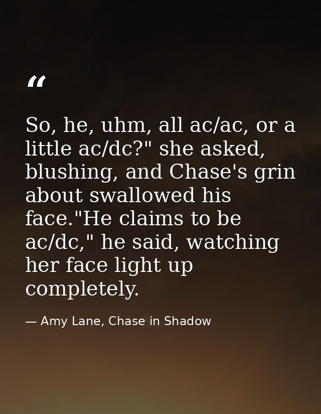 So, he, uhm, all ac/ac, or a little ac/dc?" she asked, blushing, and Chase's grin about swallowed his face."He claims to — Amy Lane, Chase in Shadow