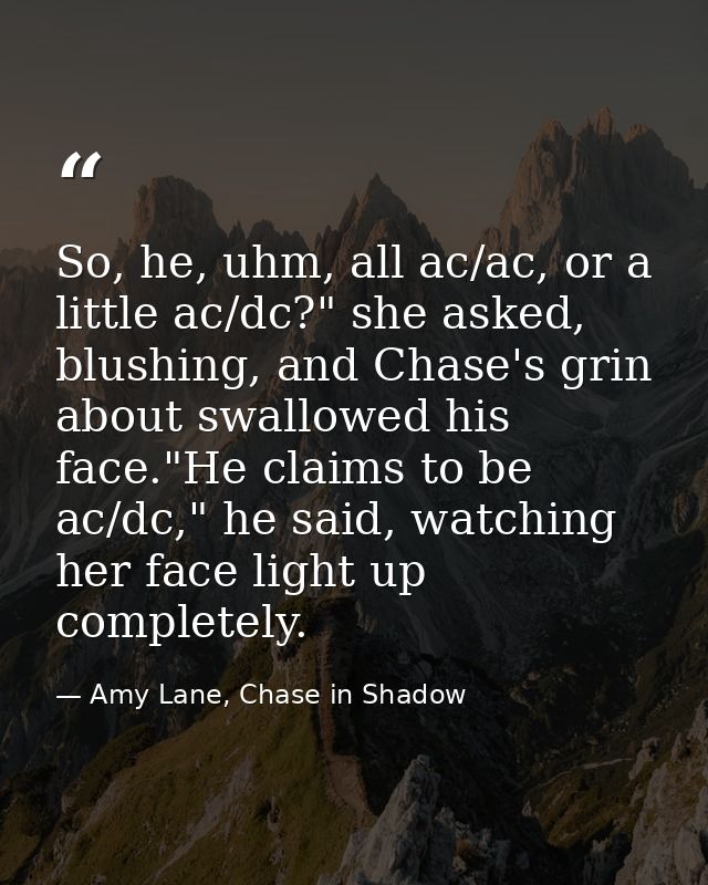 So, he, uhm, all ac/ac, or a little ac/dc?" she asked, blushing, and Chase's grin about swallowed his face."He claims to — Amy Lane, Chase in Shadow