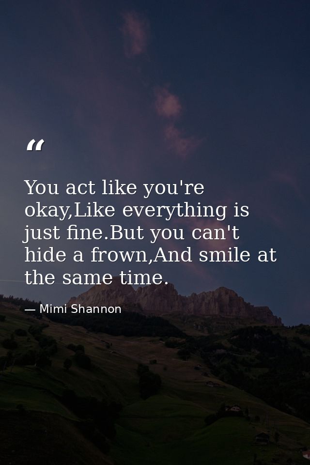 You act like you're okay,Like everything is just fine.But you can't hide a frown,And smile at the same time. — Mimi Shannon