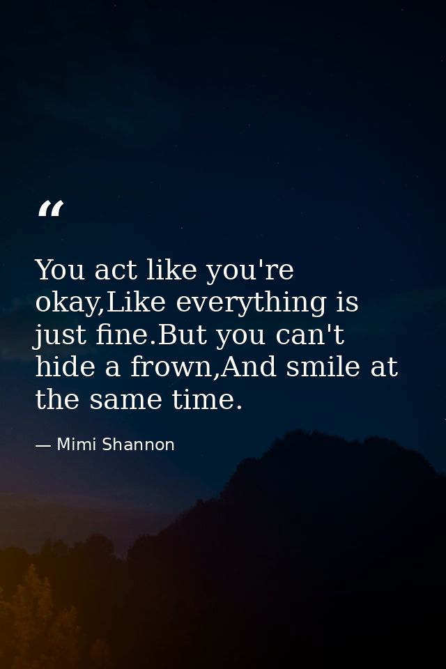 You act like you're okay,Like everything is just fine.But you can't hide a frown,And smile at the same time. — Mimi Shannon