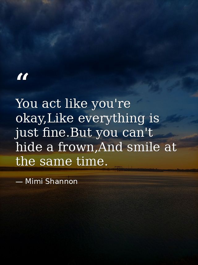 You act like you're okay,Like everything is just fine.But you can't hide a frown,And smile at the same time. — Mimi Shannon