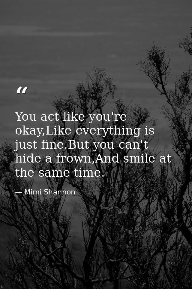 You act like you're okay,Like everything is just fine.But you can't hide a frown,And smile at the same time. — Mimi Shannon