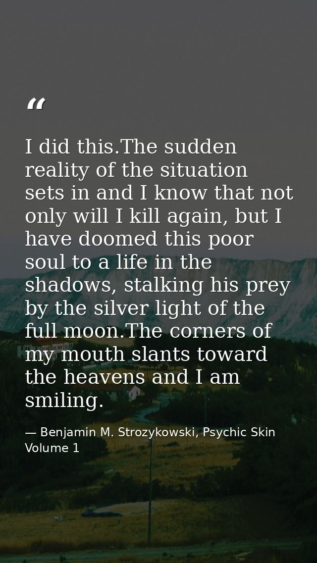 I did this.The sudden reality of the situation sets in and I know that not only will I kill again, but I have doomed thi — Benjamin M. Strozykowski, Psychic Skin Volume 1