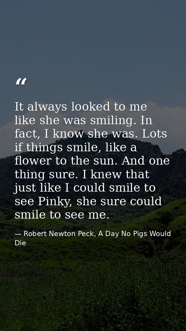 It always looked to me like she was smiling. In fact, I know she was. Lots if things smile, like a flower to the sun. An — Robert Newton Peck, A Day No Pigs Would Die