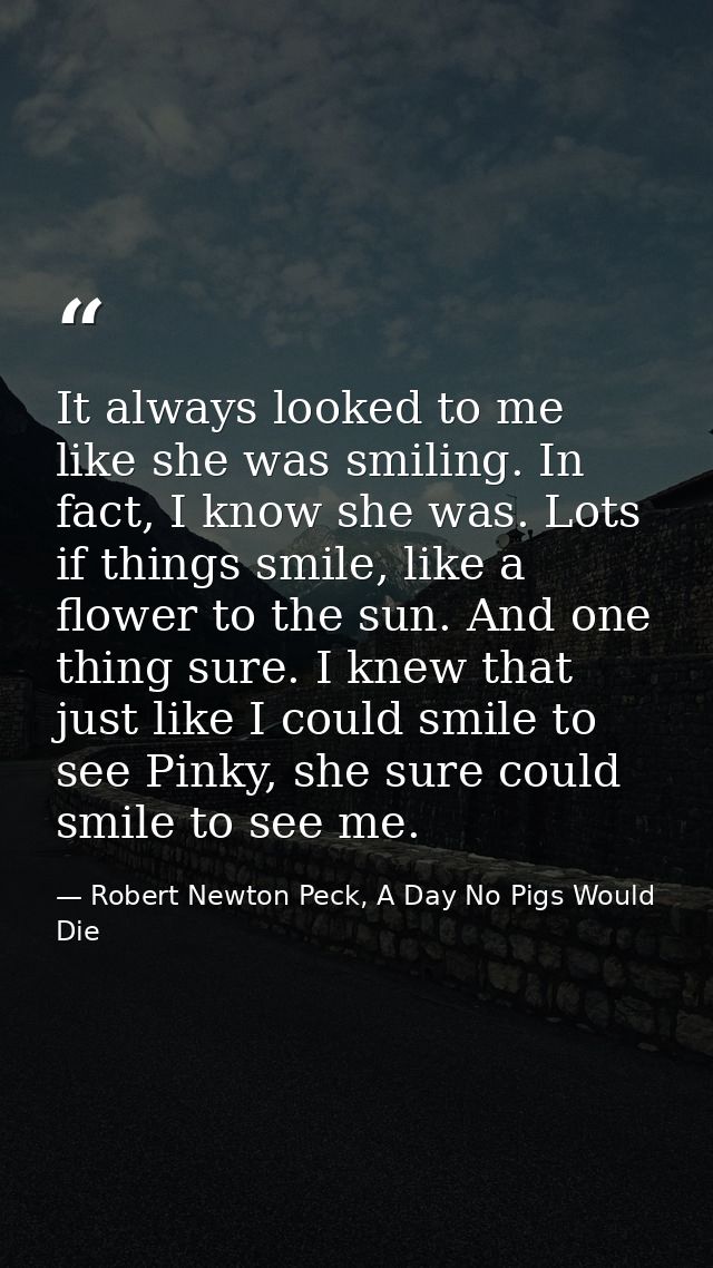 It always looked to me like she was smiling. In fact, I know she was. Lots if things smile, like a flower to the sun. An — Robert Newton Peck, A Day No Pigs Would Die
