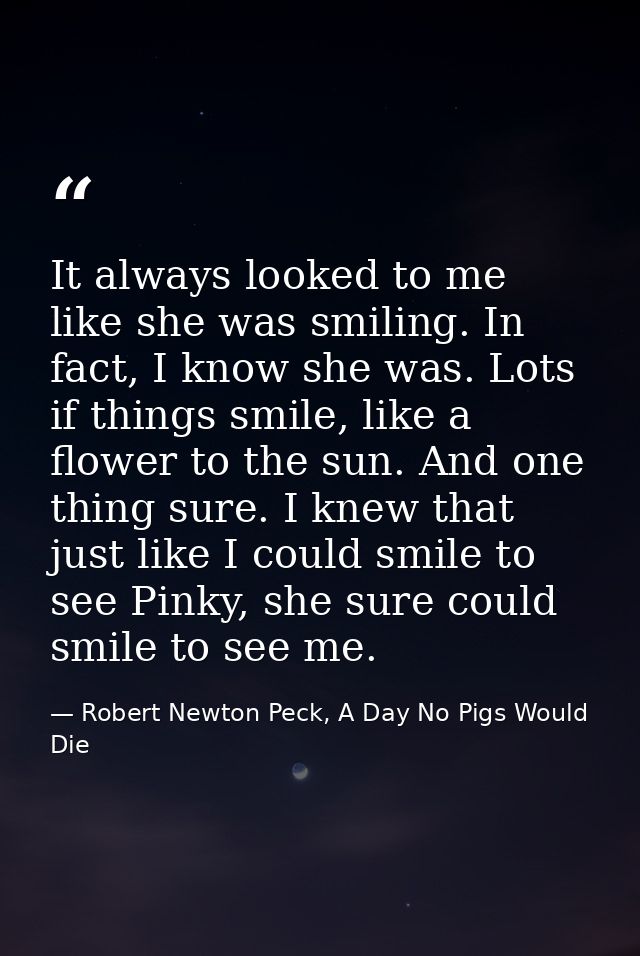 It always looked to me like she was smiling. In fact, I know she was. Lots if things smile, like a flower to the sun. An — Robert Newton Peck, A Day No Pigs Would Die