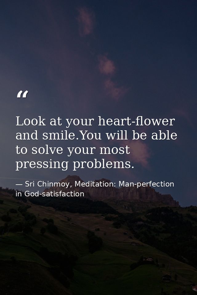 Look at your heart-flower and smile.You will be able to solve your most pressing problems. — Sri Chinmoy, Meditation: Man-perfection in God-satisfaction