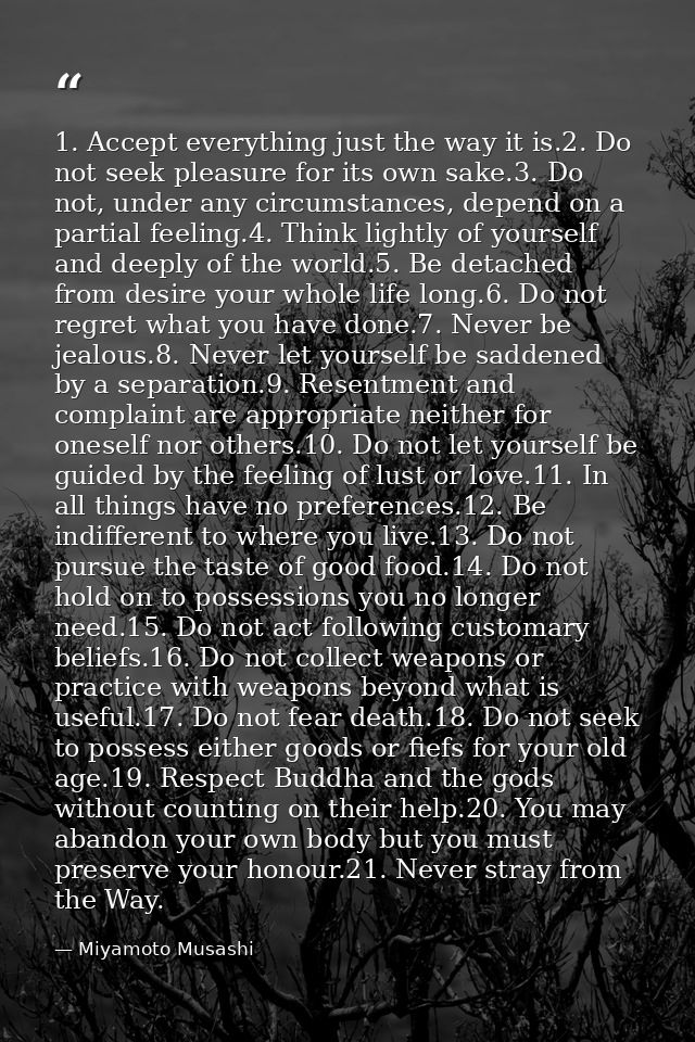 1. Accept everything just the way it is.2. Do not seek pleasure for its own sake.3. Do not, under any circumstances, dep — Miyamoto Musashi