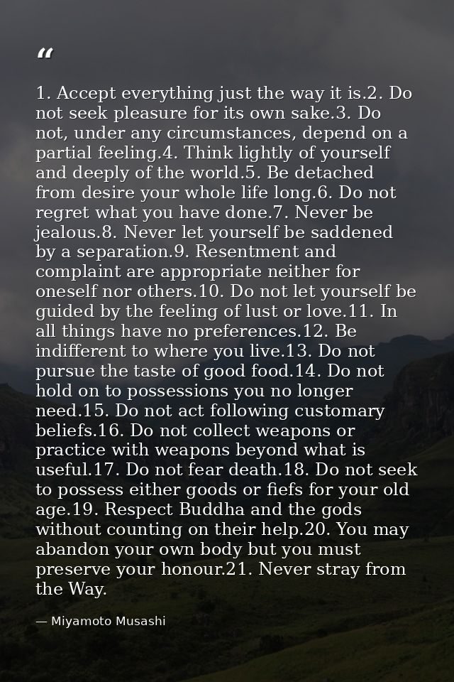 1. Accept everything just the way it is.2. Do not seek pleasure for its own sake.3. Do not, under any circumstances, dep — Miyamoto Musashi