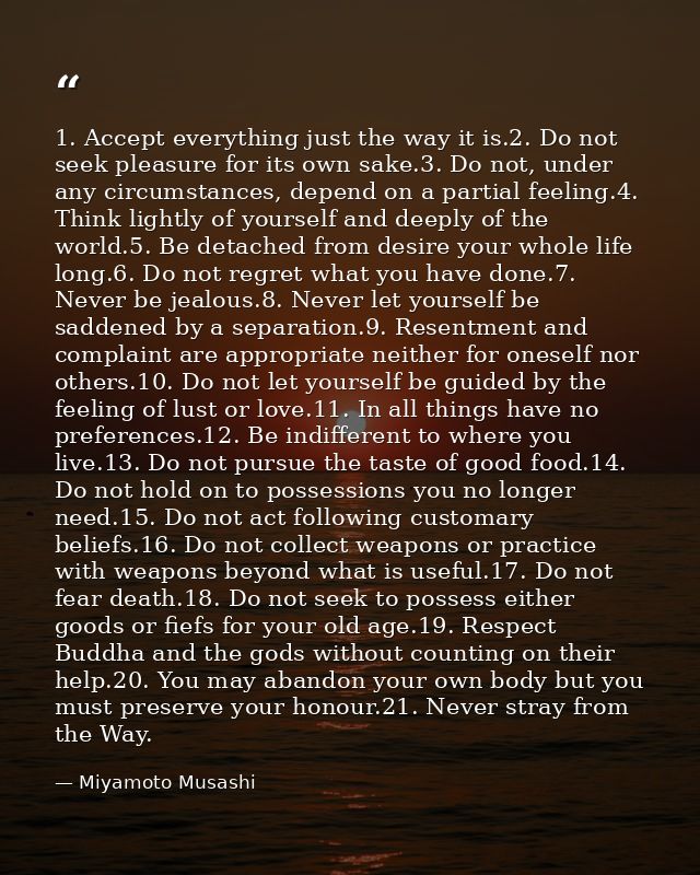 1. Accept everything just the way it is.2. Do not seek pleasure for its own sake.3. Do not, under any circumstances, dep — Miyamoto Musashi
