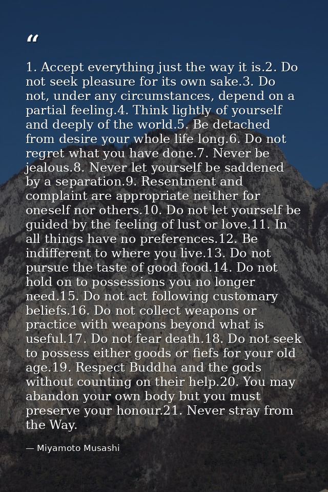 1. Accept everything just the way it is.2. Do not seek pleasure for its own sake.3. Do not, under any circumstances, dep — Miyamoto Musashi