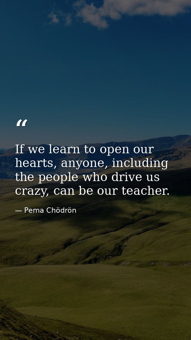 If we learn to open our hearts, anyone, including the people who drive us crazy, can be our teacher. — Pema Chödrön
