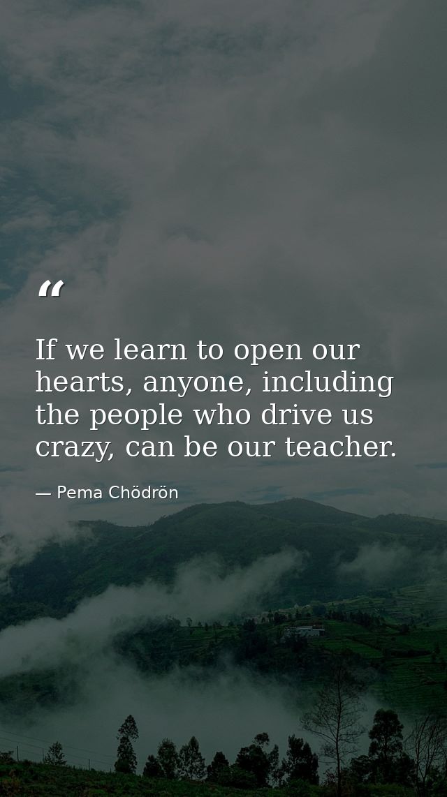 If we learn to open our hearts, anyone, including the people who drive us crazy, can be our teacher. — Pema Chödrön