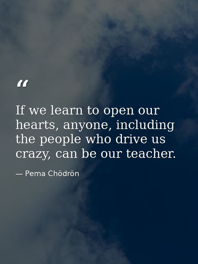 If we learn to open our hearts, anyone, including the people who drive us crazy, can be our teacher. — Pema Chödrön