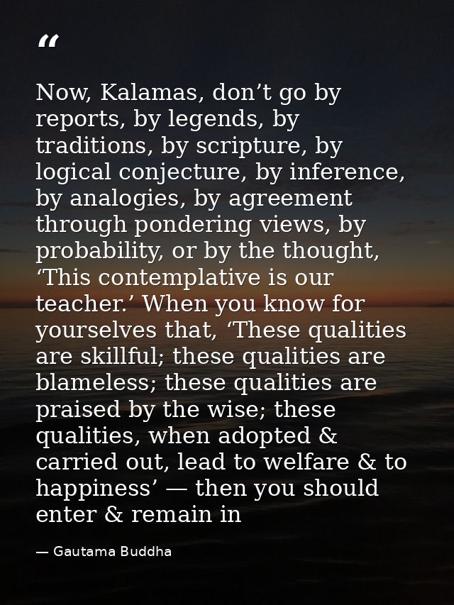 Now, Kalamas, don’t go by reports, by legends, by traditions, by scripture, by logical conjecture, by inference, by anal — Gautama Buddha