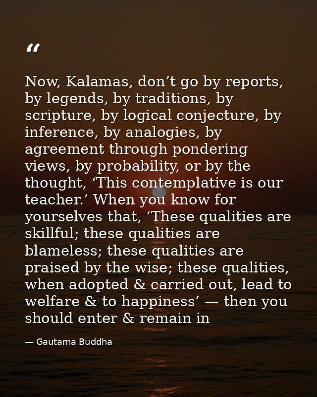 Now, Kalamas, don’t go by reports, by legends, by traditions, by scripture, by logical conjecture, by inference, by anal — Gautama Buddha
