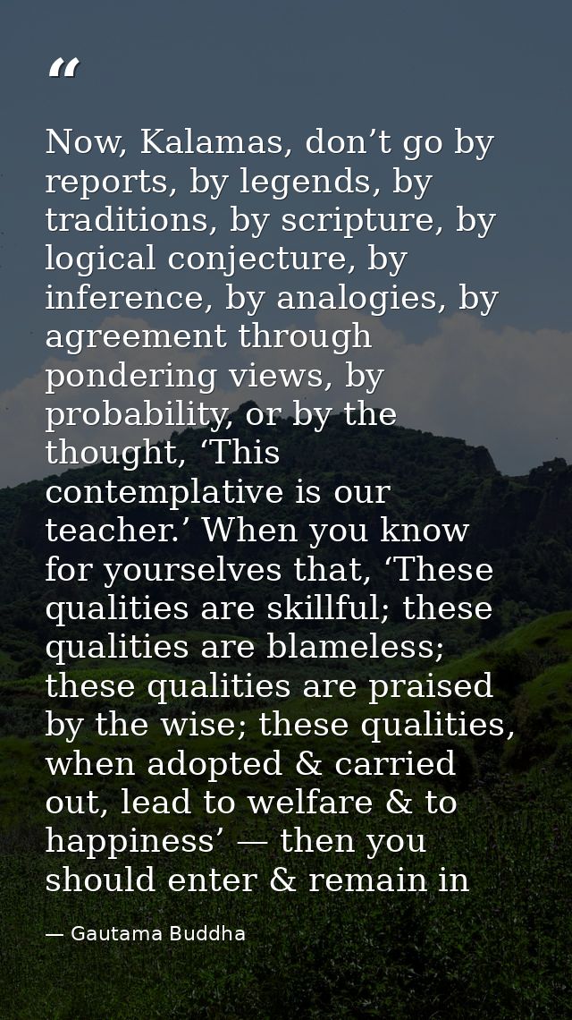 Now, Kalamas, don’t go by reports, by legends, by traditions, by scripture, by logical conjecture, by inference, by anal — Gautama Buddha