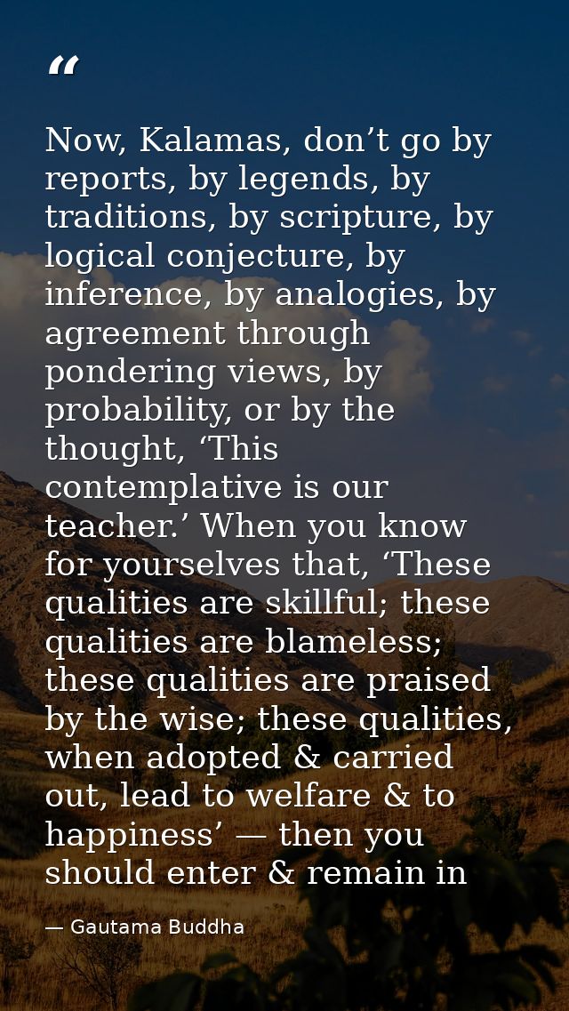Now, Kalamas, don’t go by reports, by legends, by traditions, by scripture, by logical conjecture, by inference, by anal — Gautama Buddha