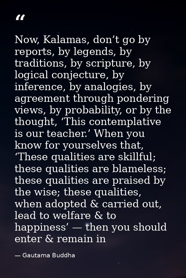 Now, Kalamas, don’t go by reports, by legends, by traditions, by scripture, by logical conjecture, by inference, by anal — Gautama Buddha
