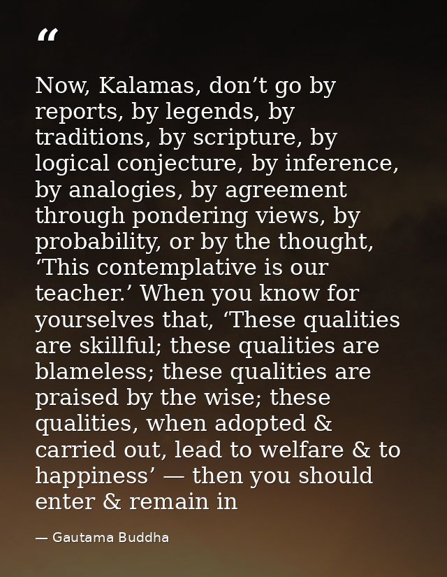Now, Kalamas, don’t go by reports, by legends, by traditions, by scripture, by logical conjecture, by inference, by anal — Gautama Buddha