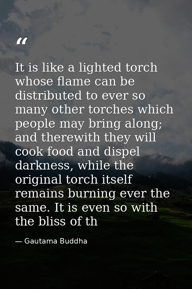 It is like a lighted torch whose flame can be distributed to ever so many other torches which people may bring along; an — Gautama Buddha