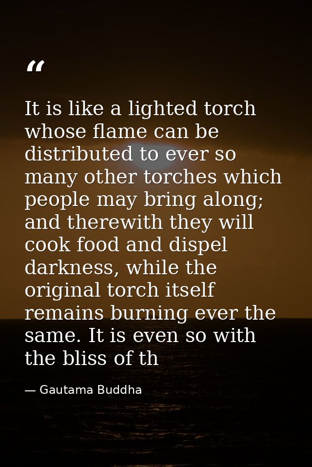 It is like a lighted torch whose flame can be distributed to ever so many other torches which people may bring along; an — Gautama Buddha