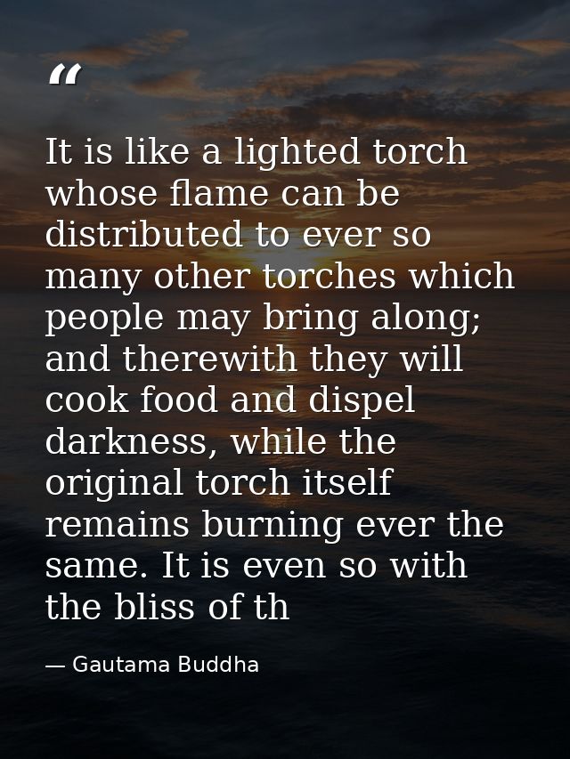 It is like a lighted torch whose flame can be distributed to ever so many other torches which people may bring along; an — Gautama Buddha