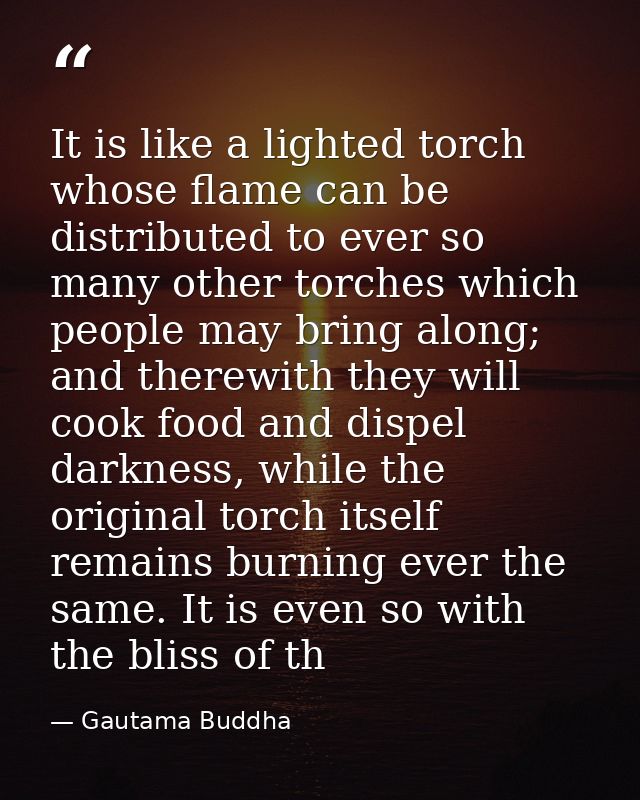 It is like a lighted torch whose flame can be distributed to ever so many other torches which people may bring along; an — Gautama Buddha