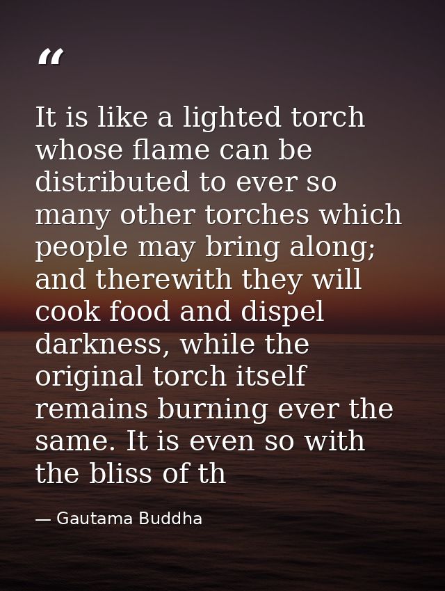 It is like a lighted torch whose flame can be distributed to ever so many other torches which people may bring along; an — Gautama Buddha