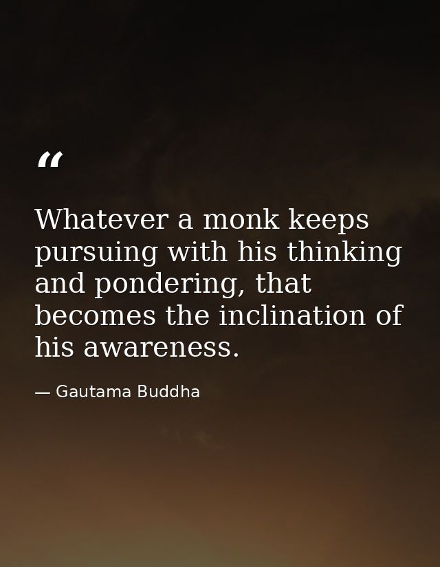 Whatever a monk keeps pursuing with his thinking and pondering, that becomes the inclination of his awareness. — Gautama Buddha