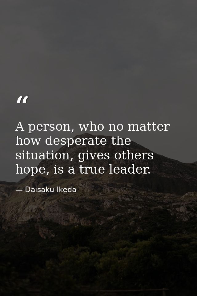 A person, who no matter how desperate the situation, gives others hope, is a true leader. — Daisaku Ikeda