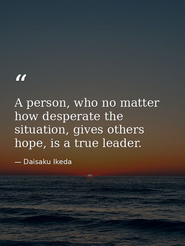A person, who no matter how desperate the situation, gives others hope, is a true leader. — Daisaku Ikeda