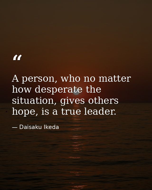 A person, who no matter how desperate the situation, gives others hope, is a true leader. — Daisaku Ikeda