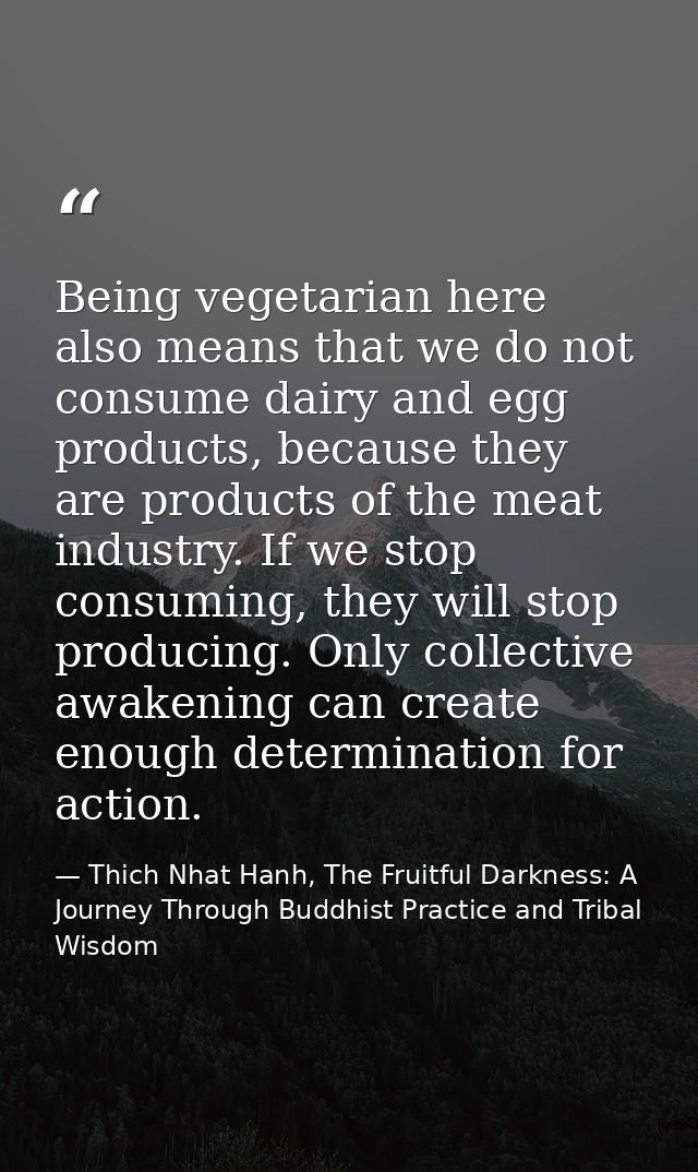 Being vegetarian here also means that we do not consume dairy and egg products, because they are products of the meat in — Thich Nhat Hanh, The Fruitful Darkness: A Journey Through Buddhist Practice and Tribal Wisdom