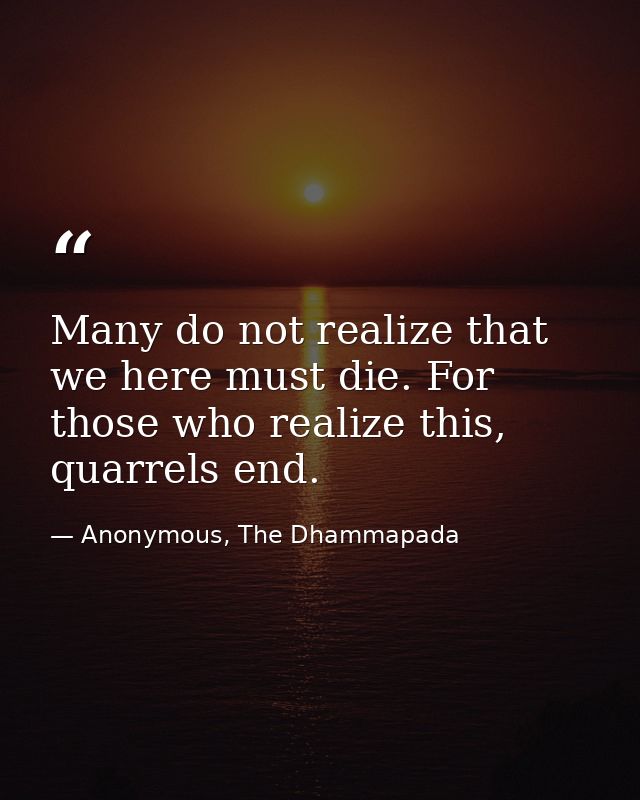 Many do not realize that we here must die. For those who realize this, quarrels end. — Anonymous, The Dhammapada