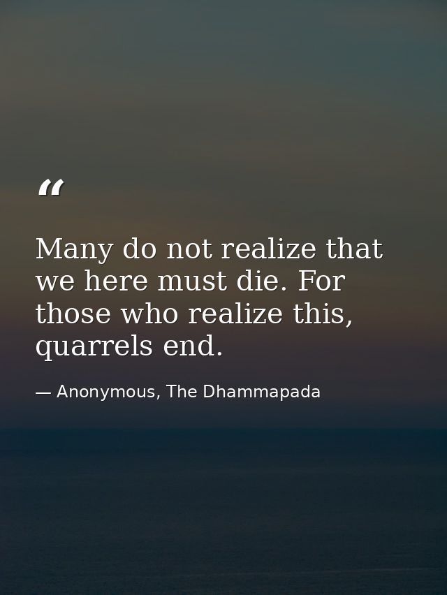 Many do not realize that we here must die. For those who realize this, quarrels end. — Anonymous, The Dhammapada