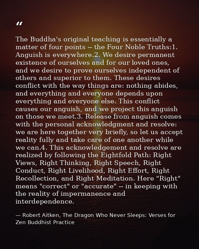 The Buddha's original teaching is essentially a matter of four points -- the Four Noble Truths:1. Anguish is everywhere. — Robert Aitken, The Dragon Who Never Sleeps: Verses for Zen Buddhist Practice
