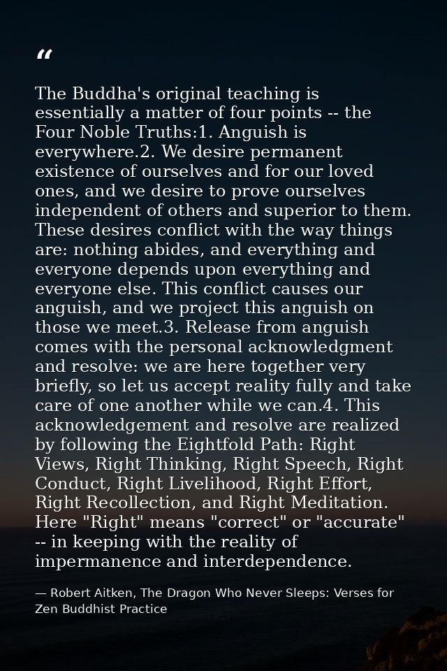 The Buddha's original teaching is essentially a matter of four points -- the Four Noble Truths:1. Anguish is everywhere. — Robert Aitken, The Dragon Who Never Sleeps: Verses for Zen Buddhist Practice