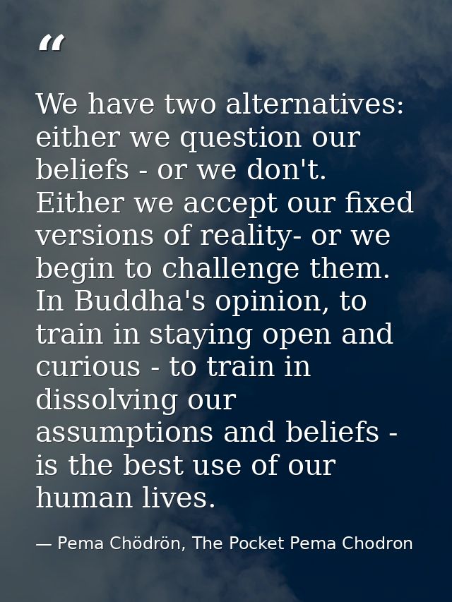 We have two alternatives: either we question our beliefs - or we don't. Either we accept our fixed versions of reality-  — Pema Chödrön, The Pocket Pema Chodron