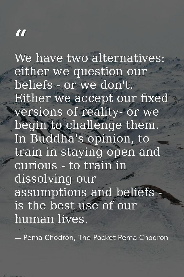 We have two alternatives: either we question our beliefs - or we don't. Either we accept our fixed versions of reality-  — Pema Chödrön, The Pocket Pema Chodron