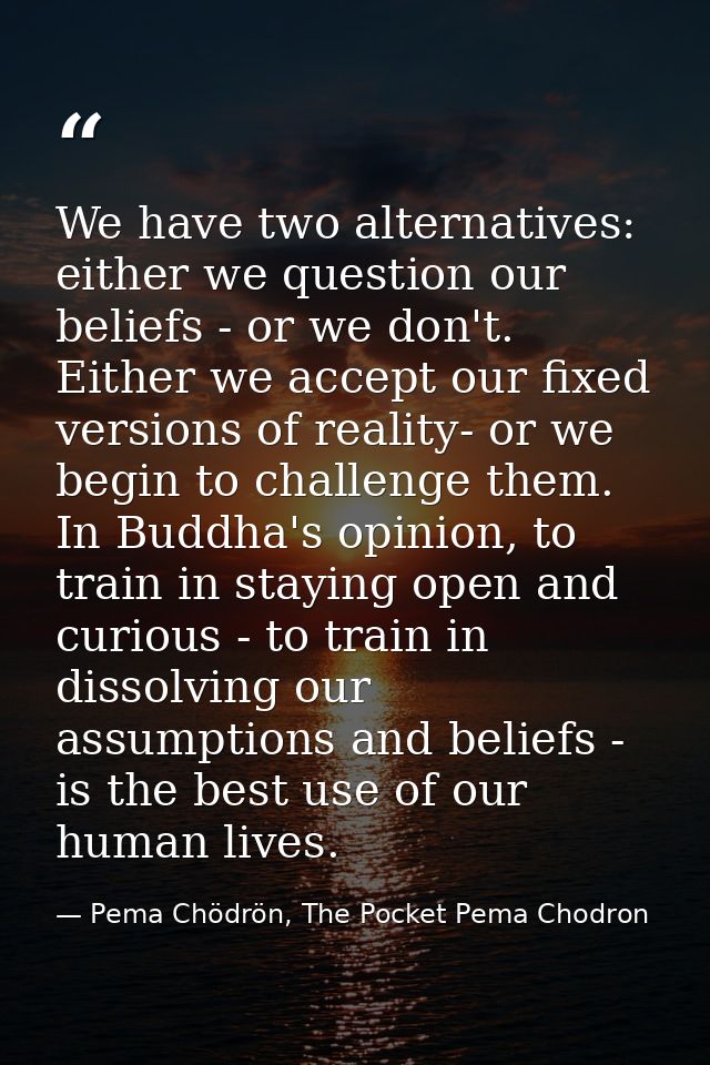 We have two alternatives: either we question our beliefs - or we don't. Either we accept our fixed versions of reality-  — Pema Chödrön, The Pocket Pema Chodron